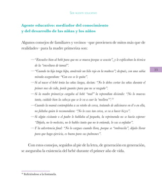 23
Ser agente educativo
Agente educativo: mediador del conocimiento
y del desarrollo de las niñas y los niños
Algunos consejos de familiares y vecinos –que provienen de mitos más que de
realidades– para la madre primeriza son:
—“Envuelve bien al bebé para que no se mueva porque se asusta”, y le explicaban la técnica
de la “envoltura de tamal”.
—“Cuando tu hijo tenga hipo, amárrale un hilo rojo en la muñeca”; después, con una sabia
mirada aseguraban: “Con eso se le quita”.
—Si al nacer el bebé tenía las uñas largas, decían: “No le debes cortar las uñas durante el
primer mes de vida, ponle guantes para que no se rasguñe”.
—Si la madre primeriza cargaba al bebé “mal” la reprendían diciendo: “No lo muevas
tanto, cuídale bien la cabeza que se le va a caer la ‘mollera’”.10
—Cuando la mamá contemplaba a su retoño de cerca, tratando de adivinarse en él o en ella,
no faltaba quien le recomendara: “No lo veas tan cerca, se va a hacer bizco”.
—Si algún visitante o el padre le hablaba al pequeño, la reprimenda no se hacía esperar:
“Déjalo, no lo molestes, no le hables tanto que no te entiende, lo vas a enfadar”.
—Y la advertencia final: “No lo cargues cuando llora, porque se “embracila”, déjalo llorar
para que haga ejercicio, es bueno para sus pulmones”.
Con estos consejos, seguidos al pie de la letra, de generación en generación,
se aseguraba la existencia del bebé durante el primer año de vida.
10
Refiriéndose a la fontanela.
 