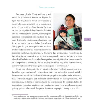 25
Ser agente educativo
Entonces, ¿hacia dónde enfocar la mi-
rada? En el Modelo de Atención con Enfoque In-
tegral para la Educación Inicial, se considera al
desarrollo como resultado de la experiencia
sobre el potencial genético innato. Se trata
de una concepción de la existencia de niños
que no son receptores pasivos, sino que para
aprender y desarrollarse interactúan de ma-
nera deliberada y activa con el entorno que
les rodea desde que son bebés (Lansdown,
2005), por lo que sus capacidades se desa-
rrollan en función de las experiencias que les
permitan explorar, experimentar y descubrir. Las aportaciones recientes de la
investigación en neurociencias permiten comprender que en los tres primeros
años de vida el desarrollo cerebral es especialmente significativo, ya que a través
de la experiencia el cerebro de los bebés y los niños pequeños se transforma,
construyendo las estructuras que necesitan para el aprendizaje.11
Desde este planteamiento, ser agente educativo conlleva a considerar que
los niños aprenden cuando viven situaciones que estimulan su curiosidad y
favorecen su necesidad de descubrimiento y explicación del mundo; asimismo,
éstas fomentan el gusto por aprender, desarrollando así sus capacidades. Por
consiguiente, su tarea se orienta hacia la construcción de oportunidades de
aprendizaje cuando selecciona experiencias, organiza recursos, observa, acom-
paña y guía a cada uno de los pequeños desde su propio ritmo y potencial.
11
Los tres elementos que apoyan este proceso son: los periodos sensibles, la plasticidad cerebral y los
ambientes enriquecidos. Modelo de Atención con Enfoque Integral para la Educación Inicial, SEP.
 