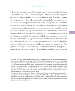 27
Ser agente educativo
el desarrollo no es un proceso lineal, más bien se reorganiza al transformar
lo alcanzado; por tanto, la acción del agente educativo no debe resignarse
a los límites preestablecidos por el desarrollo real, sino descubrir y propo-
nerse como meta el desarrollo potencial, observando las interacciones que
los bebés y los niños pequeños realizan.12
Por consiguiente, las actividades
que se propongan en Educación Inicial deben considerar como prioridad
el bienestar de los niños; es decir, procurar que se sientan cómodos y segu-
ros,13
con el tiempo y el espacio suficientes para desarrollar su creatividad
e imaginación, para favorecer la investigación y resolución de problemas al
participar, en la medida de sus potencialidades, en un ambiente que reco-
noce sus capacidades. Al agente educativo le corresponde creer en los ni-
ños, hacerles sentir su presencia, acompañarlos durante la actividad diaria,
enriqueciendo sus acciones y motivándolos a avanzar en sus procesos. Para
lograrlo, los tiempos, los ambientes y sus intervenciones han de respetar la
autoactividad y la automotivación de los bebés y los niños como elementos
12
Con base en la idea de que la educación de niñas y niños debe propiciar la maduración a través de
la psicomotricidad como elemento principal del desarrollo infantil (concepción muy popular hasta
hace algunas décadas), se ha generalizado la puesta en práctica de actividades de estimulación y ejer-
citación física o de los sentidos en bebés, niños pequeños y, en ocasiones, niños en edad preescolar.
Gracias a las aportaciones de Pikler Emmi, en Moverse en libertad, se sabe que la ejercitación, trasla-
dada de la terapia física a la educación infantil, no es tan significativa, principalmente porque el mo-
vimiento no se encuentra ligado a una vivencia interesante y retadora, que favorezca en los pequeños
el descubrimiento y control progresivo del cuerpo.
13
Por ejemplo, en una institución se observa a un bebé con el pañal sucio, y llora sin ser atendido. La
encargada de la sala explica que todavía no llega la hora del cambio de pañal, que faltan 15 minutos
para acatar la rutina del centro de trabajo, por lo que espera. Este tipo de prácticas donde se privilegia
el horario sobre las necesidades del bebé, tendrán que ceder lugar a actitudes de comprensión, respeto
y bienestar de las niñas y los niños.
 