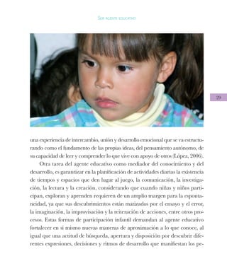 29
Ser agente educativo
una experiencia de intercambio, unión y desarrollo emocional que se va estructu-
rando como el fundamento de las propias ideas, del pensamiento autónomo, de
su capacidad de leer y comprender lo que vive con apoyo de otros (López, 2006).
Otra tarea del agente educativo como mediador del conocimiento y del
desarrollo, es garantizar en la planificación de actividades diarias la existencia
de tiempos y espacios que den lugar al juego, la comunicación, la investiga-
ción, la lectura y la creación, considerando que cuando niñas y niños parti-
cipan, exploran y aprenden requieren de un amplio margen para la esponta-
neidad, ya que sus descubrimientos están matizados por el ensayo y el error,
la imaginación, la improvisación y la reiteración de acciones, entre otros pro-
cesos. Estas formas de participación infantil demandan al agente educativo
fortalecer en sí mismo nuevas maneras de aproximación a lo que conoce, al
igual que una actitud de búsqueda, apertura y disposición por descubrir dife-
rentes expresiones, decisiones y ritmos de desarrollo que manifiestan los pe-
 