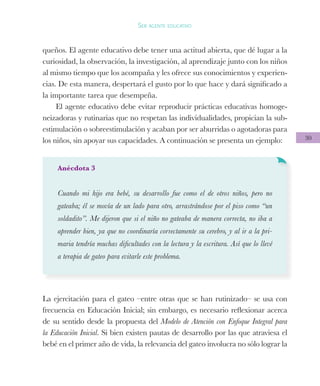 30
Ser agente educativo
queños. El agente educativo debe tener una actitud abierta, que dé lugar a la
curiosidad, la observación, la investigación, al aprendizaje junto con los niños
al mismo tiempo que los acompaña y les ofrece sus conocimientos y experien-
cias. De esta manera, despertará el gusto por lo que hace y dará significado a
la importante tarea que desempeña.
El agente educativo debe evitar reproducir prácticas educativas homoge-
neizadoras y rutinarias que no respetan las individualidades, propician la sub-
estimulación o sobreestimulación y acaban por ser aburridas o agotadoras para
los niños, sin apoyar sus capacidades. A continuación se presenta un ejemplo:
Anécdota 3
Cuando mi hijo era bebé, su desarrollo fue como el de otros niños, pero no
gateaba; él se movía de un lado para otro, arrastrándose por el piso como “un
soldadito”. Me dijeron que si el niño no gateaba de manera correcta, no iba a
aprender bien, ya que no coordinaría correctamente su cerebro, y al ir a la pri-
maria tendría muchas dificultades con la lectura y la escritura. Así que lo llevé
a terapia de gateo para evitarle este problema.
La ejercitación para el gateo –entre otras que se han rutinizado– se usa con
frecuencia en Educación Inicial; sin embargo, es necesario reflexionar acerca
de su sentido desde la propuesta del Modelo de Atención con Enfoque Integral para
la Educación Inicial. Si bien existen pautas de desarrollo por las que atraviesa el
bebé en el primer año de vida, la relevancia del gateo involucra no sólo lograr la
 