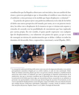 31
Ser agente educativo
coordinación que ha llegado a observarse casi mecánica, sino un cambio de fun-
ciones y procesos psicológicos que se desarrollan al establecer una relación con
el ambiente y otras personas en la medida que logra desplazarse a voluntad.15
La práctica de gatear ejerce una poderosa influencia en la vida de los bebés
al darles una nueva perspectiva del mundo; por tanto, no es un proceso mecá-
nico, los niños van a desplazarse de la manera en que se sientan más seguros y
cómodos de acuerdo con las posibilidades de movimiento que han explorado
por cuenta propia. En este sentido, el gateo puede expresarse con cualquier
tipo de desplazamiento, y no solamente seis puntos de apoyo, ya que se trata
de conseguir un sistema de autolocomoción que se define e influye en todos los
dominios del desarrollo: físico, cognoscitivo, emocional y social (Papalia, 2001).
15
	La concepción tradicional del desarrollo motor como una serie de etapas preordenadas y con carácter
principalmente automático dirigida por un cerebro maduro, es cada vez más cuestionada. Esther
Theler, de Indiana University, plantea que éste es un proceso continuo, dinámico y multifactorial de
interacción entre el bebé y el ambiente; por tanto, el aprendizaje no depende exclusivamente de la
maduración, sino que es necesario considerar que el desarrollo tiene causas que interactúan, como
la motivación de los bebés para hacer algo, sus características físicas, su posición en un ambiente en
particular y las oportunidades y restricciones que afectan el logro de una meta. El movimiento, en este
caso la capacidad de desplazamiento a través del gateo, surge en los bebés como una solución eficiente
que conjuga diversas condiciones individuales, ambientales y sociales, siendo la madurez cerebral
sólo una parte del proceso. Papalia, Diane E. et al. (2001), Psicología del desarrollo.
 