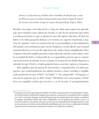 33
Ser agente educativo
abraza y se deja abrazar, también ofrece botellitas de distinto tipo y soni-
do. Pareciera que esos niños están pensados tanto desde el lugar de sujetos
de vínculo como desde el lugar de sujetos del aprendizaje (López, 2005).
Percibir a las niñas y los niños de 0 a 3 años de edad como sujetos de aprendi-
zaje, pero también como sujetos de vínculo, es otro de los elementos que invita
a revalorar la forma en que se piensa la tarea del agente educativo. Si bien los
bebés y los niños pequeños llaman a la ternura, ser soporte emocional, a ma-
nera de “puente” entre la construcción de su personalidad, el descubrimiento
del mundo y los sentimientos que esto les despierta, va más allá de una eventual
atención afectiva y/o el uso de expresiones de cariño o frases simplificadas. Para
el agente educativo implica pensarse como sujeto de vínculo, como enlace entre
la necesidad del bebé y el desarrollo de sus capacidades, proceso que se sostiene
con la presencia, la mirada, la voz, el juego, la ternura de un adulto dispuesto a
entender lo que el bebé o el niño pequeño busca, necesita, expresa y comunica.
Esto significa que las pautas de interacción y comunicación con niños pe-
queños, que tradicionalmente los adultos tienden a hacer sencillas o simplifi-
cadas partiendo de que el bebé “no habla” o “no comprende” el lenguaje, es
otro de los aspectos que se debe revisar.16
Del llanto a la conversación, el bebé
tiene un complejo camino por recorrer y en él necesita el acompañamiento
16
Una práctica de crianza generalizada es hablar a los bebés y niños pequeños “en media lengua” imitan-
do el habla infantil o utilizando las palabras que empiezan a pronunciar. Si la palabra leche se modifica
por “eche” o perro por “guagua”, se parte del supuesto que así comprenden mejor porque se simplifica
el lenguaje, haciéndolo sencillo para ellos o hablándoles con las palabras que utilizan, como si se
tratara de traducir a otro idioma. Hay que recordar que en el aprendizaje de la lengua materna, como
en otros procesos, los bebés van descubriendo posibilidades; por esta razón, es importante brindarles
experiencias de comunicación respetando la riqueza y el sentido de las palabras.
 