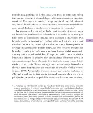 36
Ser agente educativo
mentales para participar de la vida social y sus retos, así como para enfren-
tar cualquier obstáculo o adversidad que pudiera comprometer su integridad
emocional. Una mayor frecuencia de apoyo emocional, material, informati-
vo y valoral del adulto hacia los bebés y los niños pequeños se ha identificado
como uno de los factores que favorece la capacidad de resiliencia.17
Los programas, los materiales y las herramientas educativas aun cuando
son importantes, no tienen tanta influencia en la educación de las niñas y los
niños como las interacciones humanas que se establecen a su alrededor. Para
la conformación de la seguridad de niñas y niños, es decisiva la presencia de
un adulto que los mire, les sonría, los acaricie, los abrace, los comprenda, los
sostenga y los acompañe de manera natural. En estos contactos primarios con
la madre, el padre y los cuidadores se establece la capacidad de comprender
a otros y demostrar solidaridad. Los niños que han sufrido carencias afectivas
importantes durante sus primeros años presentan más dificultades para la in-
serción en un grupo, frente al manejo de la frustración o para regular la inte-
racción con los demás. Algunas investigaciones demuestran que las conductas
violentas tienen fuerte relación con situaciones de privación afectiva primaria
(Berardi, 2008). Por tanto, los primeros vínculos que los niños establecen no
sólo en el seno de sus familias, sino también en los centros educativos, son un
principio fundamental de sus posibilidades afectivas, éticas, morales y sociales.
17
La resiliencia es el enfrentamiento efectivo que puede hacer el niño ante eventos de vida estresantes,
severos y acumulativos. El concepto “vulnerabilidad” se presenta como polaridad, éste indica la im-
posibilidad o dificultad de recuperación frente a una situación que ejerce presión. Las niñas y los ni-
ños con capacidad de resiliencia poseen mayor nivel intelectual (verbal y razonamiento matemático),
mayor tendencia al acercamiento a situaciones y personas nuevas, tienen ritmicidad biológica más
estable en su control de esfínteres, patrones de sueño y alimentación, autoestima más elevada, me-
nores sentimientos de desesperanza y mayor sentimiento de autosuficiencia. Kotliarenco, M. A. y V.
Dueñas, Vulnerabilidad versus resiliencia: Una propuesta de acción educativa. Notas sobre resiliencia.
 