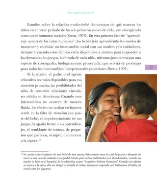 37
Ser agente educativo
Estudios sobre la relación madre-bebé demuestran de qué manera los
niños en el breve periodo de los seis primeros meses de vida, van emergiendo
como seres humanos sociales (Stern, 1978). En esta primera fase de “aprendi-
zaje acerca de las cosas humanas”, los bebés irán aprendiendo los modos de
mantener y modular un intercambio social con sus madres y/o cuidadores,
siempre y cuando estos últimos estén disponibles y atentos para responder a
las demandas, los juegos, la mirada de cada niño, mientras juntos ensayan una
especie de coreografía, biológicamente proyectada, que servirá de prototipo
para todos los intercambios interpersonales posteriores (Stern, 1997).
Si la madre, el padre o el agente
educativo no están disponibles para esa
atención primaria, las posibilidades del
niño de construir relaciones vincula-
res sólidas se deterioran. Cuando esos
intercambios no ocurren de manera
fluida, los efectos no tardan en hacerse
sentir en la falta de atención por par-
te del bebé, el empobrecimiento de sus
juegos, la apatía frente a los aprendiza-
jes, el semblante de tristeza de peque-
ños que parecen, siempre, mantenerse
a la espera.18
18
Se cuenta con el registro de una bebé de seis meses, físicamente sana, la cual llegó poco después de
nacer a una casa de cuidado a cargo del Estado para niños maltratados y/o abandonados, cuando su
madre la dejó en el hospital. Se le identifica como “Expósito: Beltrán González”. Cuando un adulto
se acerca a la cuna, ella no dirige la mirada al rostro, tampoco responde con balbuceos al habla, ni
sonríe ante los juguetes.
 