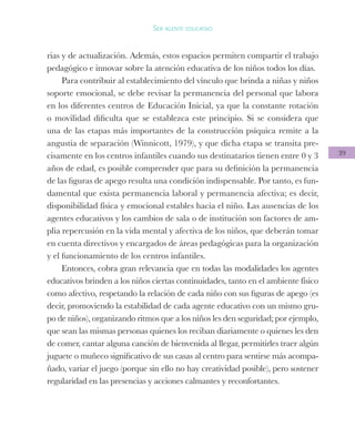 39
Ser agente educativo
rias y de actualización. Además, estos espacios permiten compartir el trabajo
pedagógico e innovar sobre la atención educativa de los niños todos los días.
Para contribuir al establecimiento del vínculo que brinda a niñas y niños
soporte emocional, se debe revisar la permanencia del personal que labora
en los diferentes centros de Educación Inicial, ya que la constante rotación
o movilidad dificulta que se establezca este principio. Si se considera que
una de las etapas más importantes de la construcción psíquica remite a la
angustia de separación (Winnicott, 1979), y que dicha etapa se transita pre-
cisamente en los centros infantiles cuando sus destinatarios tienen entre 0 y 3
años de edad, es posible comprender que para su definición la permanencia
de las figuras de apego resulta una condición indispensable. Por tanto, es fun-
damental que exista permanencia laboral y permanencia afectiva; es decir,
disponibilidad física y emocional estables hacia el niño. Las ausencias de los
agentes educativos y los cambios de sala o de institución son factores de am-
plia repercusión en la vida mental y afectiva de los niños, que deberán tomar
en cuenta directivos y encargados de áreas pedagógicas para la organización
y el funcionamiento de los centros infantiles.
Entonces, cobra gran relevancia que en todas las modalidades los agentes
educativos brinden a los niños ciertas continuidades, tanto en el ambiente físico
como afectivo, respetando la relación de cada niño con sus figuras de apego (es
decir, promoviendo la estabilidad de cada agente educativo con un mismo gru-
po de niños), organizando ritmos que a los niños les den seguridad; por ejemplo,
que sean las mismas personas quienes los reciban diariamente o quienes les den
de comer, cantar alguna canción de bienvenida al llegar, permitirles traer algún
juguete o muñeco significativo de sus casas al centro para sentirse más acompa-
ñado, variar el juego (porque sin ello no hay creatividad posible), pero sostener
regularidad en las presencias y acciones calmantes y reconfortantes.
 