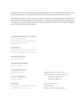 Ser agente educativo fue coordinado por personal académico de la Dirección General de Desarrollo Curricular
(DGDC), que pertenece a la Subsecretaría de Educación Básica, de la Secretaría de Educación Pública.
La Secretaría de Educación Pública agradece a los agentes educativos que colaboraron para la elaboración de
este documento. También extiende un reconocimiento a la Dirección General de Desarrollo Social/Dirección
de Programas DIF, de la delegación Benito Juárez del Gobierno del Distrito Federal por las facilidades otorgadas
para el levantamiento de algunas imágenes.
COORDINACIÓN GENERAL Y ACADÉMICA
Hugo Balbuena Corro
María Guadalupe Fuentes Cardona
Magdalena Cázares Villa
ELABORACIÓN
María del Carmen Campillo Pedrón
Martha Elena Baldenegro Hernández
REVISIÓN PEDAGÓGICA
María Emilia López
COORDINACIÓN EDITORIAL
Gisela L. Galicia
CORRECCIÓN DE ESTILO
Erika Lozano Pérez
DISEÑO Y FORMACIÓN
Víctor Castañeda
FOTOGRAFÍA
María del Carmen Campillo Pedrón
Juan Ramón Ariza Rodríguez
PRIMERA EDICIÓN ELECTRÓNICA, 2013
D. R. © Secretaría de Educación Pública, 2013
Argentina 28, Centro, 06020
Cuauhtémoc, México, D. F.
ISBN: 978-607-467-401-9
Hecho en México
MATERIAL GRATUITO/Prohibida su venta
 