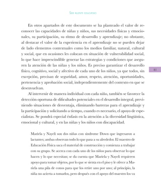 41
Ser agente educativo
En otros apartados de este documento se ha planteado el valor de re-
conocer las capacidades de niñas y niños, sus necesidades físicas y emocio-
nales, su participación, su ritmo de desarrollo y aprendizaje; no obstante,
al destacar el valor de la experiencia en el aprendizaje no se pueden dejar
de lado elementos contextuales como los medios familiar, natural, cultural
y social, que en ocasiones les colocan en situación de vulnerabilidad social,
lo que hace imprescindible generar las estrategias y condiciones que asegu-
ren la atención de las niñas y los niños. Es preciso garantizar el desarrollo
físico, cognitivo, social y afectivo de cada uno de los niños, ya que todos, sin
excepción, precisan de seguridad, amor, respeto, atención, oportunidades,
pertenencia y aprobación social, independientemente del contexto en que se
desenvuelvan.
Al intervenir de manera individual con cada niño, también se favorece la
detección oportuna de dificultades potenciales en el desarrollo integral, previ-
niendo situaciones de desventaja, eliminando barreras para el aprendizaje y
la participación y solicitando a tiempo, cuando es necesario, el apoyo de espe-
cialistas. Se pondrá especial énfasis en la atención a la diversidad lingüística,
emocional y cultural, y en las niñas y los niños con discapacidad.
Mariela y Nayeli son dos niñas con síndrome Down que ingresaron a
lactantes; ambas observan todo lo que pasa a su alrededor. El maestro de
Educación Física saca el material de construcción y comienza a trabajar
con su grupo. Se acerca con cada uno de los niños para observar lo que
hacen y lo que necesitan; se da cuenta que Mariela y Nayeli requieren
apoyo para tomar objetos, por lo que se sienta en el piso y le ofrece a Ma-
riela una pila de conos para que los retire uno por uno; al principio, la
niña no acierta a tomarlos, pero después con el apoyo del maestro los va
 