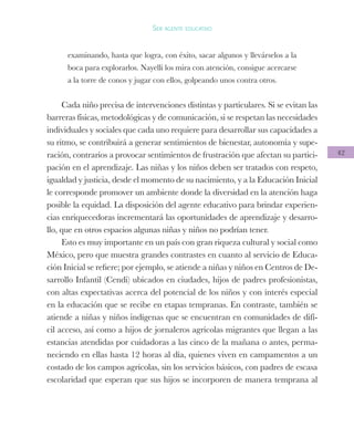 42
Ser agente educativo
examinando, hasta que logra, con éxito, sacar algunos y llevárselos a la
boca para explorarlos. Nayelli los mira con atención, consigue acercarse
a la torre de conos y jugar con ellos, golpeando unos contra otros.
Cada niño precisa de intervenciones distintas y particulares. Si se evitan las
barreras físicas, metodológicas y de comunicación, si se respetan las necesidades
individuales y sociales que cada uno requiere para desarrollar sus capacidades a
su ritmo, se contribuirá a generar sentimientos de bienestar, autonomía y supe-
ración, contrarios a provocar sentimientos de frustración que afectan su partici-
pación en el aprendizaje. Las niñas y los niños deben ser tratados con respeto,
igualdad y justicia, desde el momento de su nacimiento, y a la Educación Inicial
le corresponde promover un ambiente donde la diversidad en la atención haga
posible la equidad. La disposición del agente educativo para brindar experien-
cias enriquecedoras incrementará las oportunidades de aprendizaje y desarro-
llo, que en otros espacios algunas niñas y niños no podrían tener.
Esto es muy importante en un país con gran riqueza cultural y social como
México, pero que muestra grandes contrastes en cuanto al servicio de Educa-
ción Inicial se refiere; por ejemplo, se atiende a niñas y niños en Centros de De-
sarrollo Infantil (Cendi) ubicados en ciudades, hijos de padres profesionistas,
con altas expectativas acerca del potencial de los niños y con interés especial
en la educación que se recibe en etapas tempranas. En contraste, también se
atiende a niñas y niños indígenas que se encuentran en comunidades de difí-
cil acceso, así como a hijos de jornaleros agrícolas migrantes que llegan a las
estancias atendidas por cuidadoras a las cinco de la mañana o antes, perma-
neciendo en ellas hasta 12 horas al día, quienes viven en campamentos a un
costado de los campos agrícolas, sin los servicios básicos, con padres de escasa
escolaridad que esperan que sus hijos se incorporen de manera temprana al
 