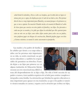 45
Ser agente educativo
salud donde la atienden y lleva a cabo sus terapias, que la niña aún no logra ca-
minar, pero ya es capaz de desplazarse por el suelo de un lado a otro. Este primer
día de clases es muy importante para Daniela y su mamá porque es la primera vez
que se van a separar. La maestra Claudia invita a la mamá de Daniela al salón
de clases para que conviva con otros padres de familia y sus hijos. Los presenta a
cada uno por su nombre y les pide que elijan la actividad que ellos quieran para
estar un rato con sus hijos: unos niños elijen cuentos para verlos con sus padres,
otros prefieren jugar con bloques de construcción, Daniela prefiere jugar con telas
y listones mientras su mamá le canta suavemente en purépecha.
Las madres y los padres de familia o
los adultos que tienen a su cargo niñas y
niños son las personas más importantes
en su vida, su sostén emocional, sus pri-
meros educadores y también los respon-
sables de garantizar sus derechos. Cuan-
do dejan a sus hijos por primera vez en
alguna institución de Educación Inicial,
encaran un reto emocional muy difícil: se
trata del desprendimiento de su hijo o hija. No sólo el bebé necesita de sus
padres o tutores, éstos también requieren de su bebé para sentirse completos e
integrados como familia. La orientación que brindan los agentes educativos es
muy importante para apoyar en esta transición, ya que si los padres o tutores
se sienten tomados en cuenta y seguros con la atención que reciben sus hijos,
 