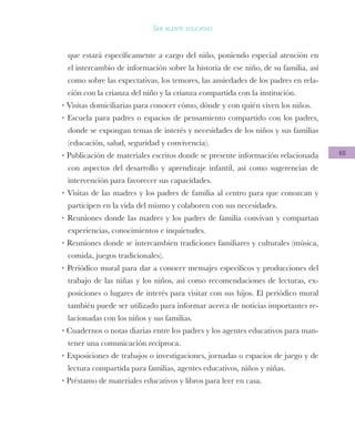 48
Ser agente educativo
que estará específicamente a cargo del niño, poniendo especial atención en
el intercambio de información sobre la historia de ese niño, de su familia, así
como sobre las expectativas, los temores, las ansiedades de los padres en rela-
ción con la crianza del niño y la crianza compartida con la institución.
• Visitas domiciliarias para conocer cómo, dónde y con quién viven los niños.
• Escuela para padres o espacios de pensamiento compartido con los padres,
donde se expongan temas de interés y necesidades de los niños y sus familias
(educación, salud, seguridad y convivencia).
• Publicación de materiales escritos donde se presente información relacionada
con aspectos del desarrollo y aprendizaje infantil, así como sugerencias de
intervención para favorecer sus capacidades.
• Visitas de las madres y los padres de familia al centro para que conozcan y
participen en la vida del mismo y colaboren con sus necesidades.
• Reuniones donde las madres y los padres de familia convivan y compartan
experiencias, conocimientos e inquietudes.
• Reuniones donde se intercambien tradiciones familiares y culturales (música,
comida, juegos tradicionales).
• Periódico mural para dar a conocer mensajes específicos y producciones del
trabajo de las niñas y los niños, así como recomendaciones de lecturas, ex-
posiciones o lugares de interés para visitar con sus hijos. El periódico mural
también puede ser utilizado para informar acerca de noticias importantes re-
lacionadas con los niños y sus familias.
• Cuadernos o notas diarias entre los padres y los agentes educativos para man-
tener una comunicación recíproca.
• Exposiciones de trabajos o investigaciones, jornadas o espacios de juego y de
lectura compartida para familias, agentes educativos, niños y niñas.
• Préstamo de materiales educativos y libros para leer en casa.
 