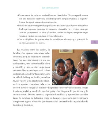 49
Ser agente educativo
• Contacto con los padres a través del correo electrónico. El centro puede contar
con una dirección electrónica donde los padres dirijan preguntas o inquietu-
des que los agentes educativos contestarán.
• Diario del bebé con registro fotográfico del desarrollo y los avances de los niños
desde que ingresan hasta que terminan su educación en el centro, para que
tanto los padres como las niñas y los niños valoren sus logros, recuperen expe-
riencias y emitan sugerencias o recomendaciones.
• Cartas dirigidas a los padres sobre las actividades relevantes y el potencial de
sus hijos, así como sus logros.
La relación entre los padres, la
familia y los agentes educativos debe
ser constante y de encuentros sistemá-
ticos; ésta necesita basarse en una es-
cucha atenta, una comunicación clara
y sensible y una actitud respetuosa
que contribuya a enriquecer el traba-
jo diario, al considerar las condiciones
de vida del niño y su familia, su cultu-
ra, sus valores y sus prácticas de crian-
za. Los agentes educativos deben co-
nocer y atender lo que las madres y los padres conocen y desconocen, lo que
les da seguridad y miedo, lo que les gusta y les disgusta, lo que tienen y lo
que necesitan. De esta manera, se podrán identificar y aprovechar tanto las
áreas de fortaleza de la familia como en las que es necesario intervenir para
compensar alguna situación que favorezca el desarrollo de capacidades de
las niñas y los niños.
 