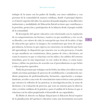 51
Ser agente educativo
trabajar de la mano con los padres de familia, con otros cuidadores y con
personas de la comunidad de manera cotidiana, donde el principal objetivo
es el interés superior del niño. Lo anterior demanda impulsar en las diferentes
instituciones y modalidades de Educación Inicial acciones que contribuyan a
la provisión, protección y participación de la infancia desde el propio sentido
de la comunidad.
El desempeño del agente educativo está relacionado con la regulación
de su comportamiento, las formas y matices en que manifiesta y vive su rol,
su filosofía y sus valores de vida, la concepción que tiene de la niñez, el tipo
de educación que quiere, la imagen y los sentimientos que tiene de su pro-
pia infancia, la forma en que expresa sus emociones, la mediación que hace
del aprendizaje, la disposición que muestra con su sola presencia, el modo
en que manifiesta sus sentimientos, ideas, puntos de vista y decisiones, así
como la manera en que se relaciona con los niños y los adultos del entorno
inmediato, pero lo más importante en este orden de ideas, es cómo trans-
forma y define sus prácticas de acuerdo con el procedimiento en que bebés
y niños pequeños aprenden.
Todas las personas que trabajan con los bebés, las niñas y los niños en estas
edades necesitan participar de procesos de sensibilización y actualización me-
diante programas de profesionalización, formación, capacitación y acompa-
ñamiento, acceder a una serie de conocimientos tanto teóricos como prácticos
que orienten la reflexión de las prácticas, la investigación-acción, la toma de
decisiones y la evaluación de procesos, que sean un sustento para la observa-
ción y revisión cotidiana de la práctica y para el análisis de la forma en que se
relaciona con los niños propiciando el desarrollo de sus capacidades.
El Modelo de Atención con Enfoque Integral para la Educación Inicial requiere
de la planificación del quehacer educativo como una herramienta necesaria
 