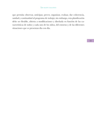 52
Ser agente educativo
que permita observar, anticipar, prever, organizar, evaluar, dar coherencia,
unidad y continuidad al programa de trabajo; sin embargo, esta planificación
debe ser flexible, abierta a modificaciones y diseñada en función de las ca-
racterísticas de todos y cada uno de los niños, del entorno y de las diferentes
situaciones que se presentan día con día.
 