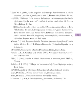 55
Ser agente educativo
López, M. E. (2004), “Niño pequeño, duérmete ya. Ser docente en el jardín
maternal”, en Punto de partida, año 1, núm. 7, Buenos Aires, Editora del Sur.
— (2005), “Didáctica de la ternura. Reflexiones y controversias sobre la di-
dáctica en el jardín maternal”, en Punto de partida, año 2, núm. 18, Buenos
Aires, Editora del Sur.
— (2006), Niños pequeños ¿lectores sin modales? Ponencia compartida en el Foro
“El abordaje del libro. Estrategias para el mediador”, julio, Buenos Aires,
Feria del libro infantil de Buenos Aires. Publicada en la revista de educa-
ción A construir. Educación, integración y diversidad (2007), fascículo núm. 6,
diciembre, Buenos Aires, MV Ediciones.
Montes, G. (1999), La frontera indómita. En torno a la construcción y defensa del espacio
poético, México, Fondo de Cultura Económica (Colección Espacios para
la lectura).
ONU (1989), Convención sobre los Derechos del Niño, Nueva York.
Papalia, D. E., S. Wendkos y R. Dustin (2001), Psicología del desarrollo, Colom-
bia, McGraw-Hill.
Pikler, E. (1984), Moverse en libertad. Desarrollo de la motricidad global, Madrid,
Narcea.
Rafael-Leff, J. (1994), “El lugar de las cosas salvajes”, en Mujeres por mujeres,
Perú, Sidea.
SEP (2013), Modelo de Atención con Enfoque Integral. Educación Inicial, México.
Stern, D. (1978), La primera relación: madre-hijo, Madrid, Morata.
Stern, D. (1997), La constelación maternal, Barcelona, Paidós.
Winnicott, D. (1979), Escritos de pediatría y psicoanálisis, Barcelona, Laia.
 
