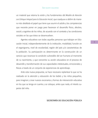 7
Ser agente educativo
un material que retoma la visión y los fundamentos del Modelo de Atención
con Enfoque Integral para la Educación Inicial, que coadyuva a definir de mane-
ra más detallada el papel que tiene que asumir el adulto y las competencias
que necesita poner en juego para favorecer el desarrollo físico, afectivo,
social y cognitivo de los niños, de acuerdo con el contexto y las condiciones
sociales en las que éstos se desenvuelven.
Agentes educativos son todas aquellas personas que trabajan en Edu-
cación Inicial, independientemente de la institución, modalidad, función en
el organigrama, nivel de escolaridad, región del país y/o características de
la población. Su participación es determinante en la construcción de un
servicio que reconoce la condición vulnerable del ser humano al momento
de su nacimiento, y que concentra su acción educadora en el proceso de
desarrollo y transformación de sus capacidades intelectuales, emocionales y
físicas a través de un conjunto de experiencias de aprendizaje.
Ante esta nueva propuesta, se hace necesario replantear lo que se ha
realizado en la atención y educación de los bebés y los niños pequeños,
para imaginar y crear nuevos escenarios y formas de intervención educativa
en los que se tenga en cuenta y se coloque, antes que nada, el interés su-
perior del niño.
SECRETARÍA DE EDUCACIÓN PÚBLICA
 