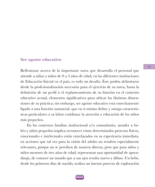 9
Ser agente educativo
Reflexionar acerca de la importante tarea que desarrolla el personal que
atiende a niñas y niños de 0 a 3 años de edad, en las diferentes instituciones
de Educación Inicial en el país, es todo un desafío. Éste podría delimitarse
desde la profesionalización necesaria para el ejercicio de su tarea, hasta la
definición de un perfil o el replanteamiento de su función en el contexto
educativo actual, elementos significativos para ubicar las distintas dimen-
siones de su práctica; sin embargo, ser agente educativo está estrechamente
ligado a una función sustancial, que en sí misma define y otorga caracterís-
ticas particulares a su labor cotidiana: la atención y educación de los niños
más pequeños.
En los contextos familiar, institucional y/o comunitario, atender a be-
bés y niños pequeños implica reconocer cómo determinados procesos físicos,
emocionales e intelectuales están entrelazados en su experiencia inmediata,
en acciones que tal vez para la visión del adulto no resulten especialmente
relevantes, porque no se perciben de manera directa, pero que para niñas y
niños menores de tres años de edad, representan una oportunidad de apren-
dizaje, de conocer un mundo que a sus ojos resulta nuevo y difuso. Un bebé,
desde los primeros días de nacido, realiza un intenso proceso de exploración
 