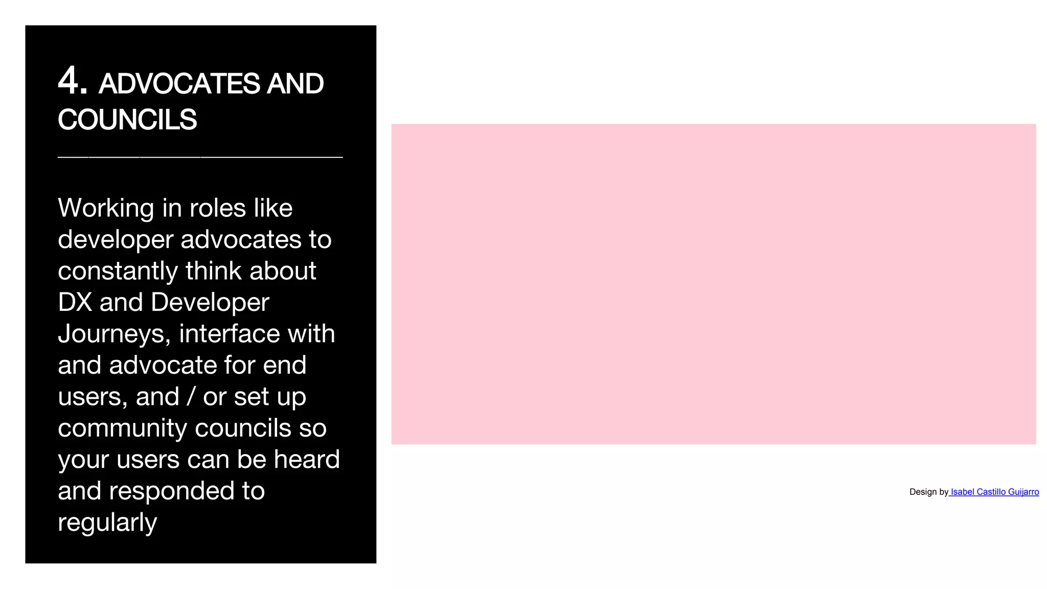 4. ADVOCATES AND
COUNCILS
____________________________
Working in roles like
developer advocates to
constantly think about
DX and Developer
Journeys, interface with
and advocate for end
users, and / or set up
community councils so
your users can be heard
and responded to
regularly
Design by Isabel Castillo Guijarro
 