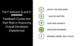 P. 18
The F between D and X:
Feedback Cycles and
their Role in Improving
Overall Developer
Experiences DEVELOPER EXPERIENCE
1
DEVELOPER JOURNEYS
2
SPOTIFY FOR DEVELOPERS
3
VALUE OF ADOPTION
4
FEEDBACK: MODES, ROLE, CYCLES
5
 