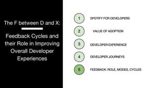 P. 21
The F between D and X:
Feedback Cycles and
their Role in Improving
Overall Developer
Experiences DEVELOPER JOURNEYS
1
DEVELOPER EXPERIENCE
2
SPOTIFY FOR DEVELOPERS
3
VALUE OF ADOPTION
4
FEEDBACK: ROLE, MODES, CYCLES
5
 