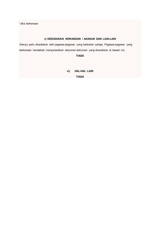 *Jika berkenaan
v) KEDUDUKAN KEWANGAN / AKAKUN DAN LAIN-LAIN
(Hanya perlu disediakan oleh pegawai-pegawai yang berkaitan sahaja. Pegawai-pegawai yang
berkenaan hendaklah menyenaraikan dokumen-dokumen yang diserahkan di bawah ini)
TIADA
vi) HAL-HAL LAIN
TIADA
 