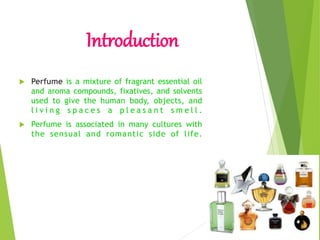 Introduction
 Perfume is a mixture of fragrant essential oil
and aroma compounds, fixatives, and solvents
used to give the human body, objects, and
l i v i n g s p a c e s a p l e a s a n t s m e l l .
 Perfume is associated in many cultures with
the sensual and romantic side of life.
 