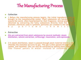The Manufacturing Process
 Collection
 1 Before the manufacturing process begins, the initial ingredients must be
brought to the manufacturing center. Plant substances are harvested from
around the world, often hand-picked for their fragrance. Animal products are
obtained by extracting the fatty substances directly from the animal.
Aromatic chemicals used in synthetic perfumes are created in the laboratory
b y p e r f u m e c h e m i s t s .
 Extraction
 Oils are extracted from plant substances by several methods: steam
distillation, solvent extraction, enfleurage, maceration, and expression.
 2 In steam distillation, steam is passed through plant material held in a still,
whereby the essential oil turns to gas. This gas is then passed through tubes,
cooled, and liquefied. Oils can also be extracted by boiling plant substances
l i k e f l o w e r p e t a l s i n w a t e r i n s t e a d o f s t e a m i n g t h e m .
 