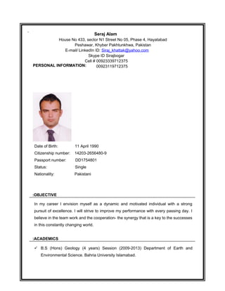 PERSONAL INFORMATION:
Date of Birth: 11 April 1990
Citizenship number: 14203-2656480-9
Passport number: DD1754801
Status: Single
Nationality: Pakistani
OBJECTIVE:
In my career I envision myself as a dynamic and motivated individual with a strong
pursuit of excellence. I will strive to improve my performance with every passing day. I
believe in the team work and the cooperation- the synergy that is a key to the successes
in this constantly changing world.
ACADEMICS:
? B.S (Hons) Geology (4 years) Session (2009-2013) Department of Earth and
Environmental Science. Bahria University Islamabad.
Seraj Alam
House No 433, sector N1 Street No 05, Phase 4, Hayatabad
Peshawar, Khyber Pakhtunkhwa, Pakistan
E-mail/ LinkedIn ID: Siraj_khattak@yahoo.com
Skype ID Sirajbogar
Cell # 00923339712375
00923119712375
 