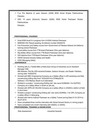 ? F.sc Pre Medical (2 year) Session (2008) BISE Kohat Khyber Pakhtunkhwa
Pakistan.
? SSC 10 years (Science) Session (2006), BISE Kohat Peshawar Khyber
Pakhtunkhwa
Pakistan.
PROFESSIONAL COURSES:
? Grad-IOSH level 6 in progress from H-IOSH institute Peshawar.
? NEBOSH IGC Result awaiting, Enrollment number 00340216.
? Fire Prevention and Safety course from Government of Pakistan federal civil defiance
training school Peshawar.
? Local safety course from TTB board Peshawar (One year diploma).
? Rig Safety officer course from TTB Board Peshawar (One year diploma).
? GIS diploma from TTB Board Peshawar (One year diploma).
? OSHA General Industry Safety and Health.
? IOSH Managing Safely.
EXPERIENCE:
? Working with A.J Textile Mills Limited (Aziz Group of industries) as an Assistant
Manager HSE.
Mill Address: Plot No 209 Industrial Estates, Gadoon Amazai, and Swabi- Pakistan.
Joining date 10/05/2016.
? Worked with MEC Engineering Company as a Safety officer in API workshop and field
(constructing drilling site) from 10/Oct/2014 to 07/May/2016.
Address I-10/3 Markaz Street no 6 Islamabad.
? Worked in a project, constructing Drilling site site name KUNDAN-1 for KUFPEC
Company as a safety officer in Sindh at Jati city.
? Worked with APPLUS VELOSI Company as a safety officer in (OGDCL) dakhni oil field
in shut down.
? Worked a project constructing Drilling site site name DURNAL-1 for OPL Company as
a safety officer in fatha-jang.
? Worked with Harris Institute Peshawar as a Safety Trainer joining Date 01-01-2014 to
28-07-2014
? Have completed three months internship with Kohat Cement factory in mining project.
? Have completed one month internship with OGDCL in (GWS).
PROFESSIONAL TRAINING & KNOWLEDGE:
Risk Assessment. Industrial Hazards.
 