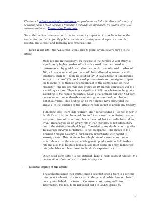 The French science academies’ statement on problems with the Séralini et al. study of
health impacts of GM corn and Roundup herbicide on rat health, translated (via U.S.
embassy in Paris). Related Dot Earth post.

Given the media coverage around this issue and its impact on the public opinion, the
Academies decided to jointly publish a review covering several aspects: scientific,
societal, and ethical, and including recommendations.

- Science aspects: the Academies would like to point several severe flaws of the
article:

              Statistics and methodology: in the case of the Seralini 2-year study, a
              significantly higher number of animals should have been used as
              recommended by guidelines, of in the specific case of a total number of
              200, a lower number of groups would have allowed to answer specific
              questions, such as (1) can the studied GMO have a toxic or tumorigenic
              impact on its own? (2) can Roundup have a toxic or tumorigenic impact
              on its own? (3) is there a specific impact of the combination of the 2
              products? The use of small size groups of 10 animals cannot answer the
              specific questions. There is no significant difference between the groups,
              according to the results presented. Saying that animals fed with GM corn
              present more tumors than those receiving conventional corn has no
              statistical value. This finding on its own should have suspended the
              analysis of the contents of this article, which cannot establish any toxicity.

              Tumorigenesis: the words “cancer” and “cancerogenesis” do not appear in
              Seralini’s article, but the word “tumor” that is used is confusing because
              everyone thinks of cancer and this is the word that the media have taken
              over. The analysis of longevity rather than mortality is not satisfactory
              due to the statistical methodology. Considering any death occurring after
              the average survival as “natural” is not acceptable. The choice of the
              strain of Sprague-Dawley is particularly unfortunate with regard to
              tumorigenesis. This rat strain has a high rate of spontaneous tumors,
              which shows that there is a specific genetic predisposition field in these
              rats and also that the statistical analysis must focus on a high number of
              rats (which has not been done in Séralini’s experiments).

              Other: feed composition is not detailed, there is no dose/effect relation, the
              presentation of methods and results is very short.

-   Societal impact of the article:

              The orchestration of the reputation of a scientist or of a team is a serious
              misconduct when it helps to spread to the general public fears not based
              on any established conclusion. Consumers not having sufficient
              information, this results in increased fears of GMOs spread by



                                                                                             1
 