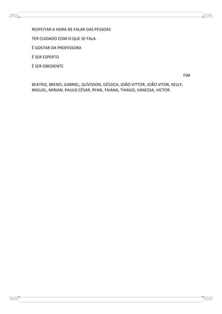 RESPEITAR A HORA DE FALAR DAS PESSOAS

TER CUIDADO COM O QUE SE FALA.

É GOSTAR DA PROFESSORA

É SER ESPERTO

É SER OBEDIENTE

                                                                               FIM

BEATRIZ, BRENO, GABRIEL, GLÍVISSON, GÉSSICA, JOÃO VITTOR, JOÃO VITOR, KELLY,
MIGUEL, MIRIAN, PAULO CÉSAR, RYAN, TAIANA, THIAGO, VANESSA, VICTOR.
 
