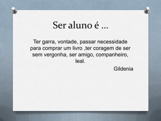 Ser aluno é …
 Ter garra, vontade, passar necessidade
para comprar um livro ,ter coragem de ser
 sem vergonha, ser amigo, companheiro,
                   leal.
                                  Gildenia
 