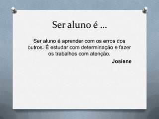 Ser aluno é …
  Ser aluno é aprender com os erros dos
outros. É estudar com determinação e fazer
         os trabalhos com atenção.
                                   Josiene
 