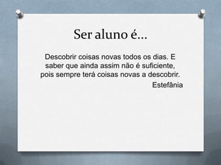 Ser aluno é...
 Descobrir coisas novas todos os dias. E
 saber que ainda assim não é suficiente,
pois sempre terá coisas novas a descobrir.
                                 Estefânia
 