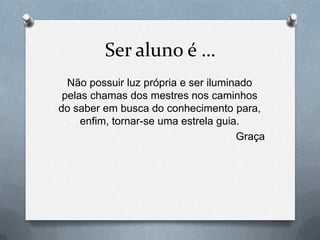 Ser aluno é …
  Não possuir luz própria e ser iluminado
 pelas chamas dos mestres nos caminhos
do saber em busca do conhecimento para,
     enfim, tornar-se uma estrela guia.
                                      Graça
 