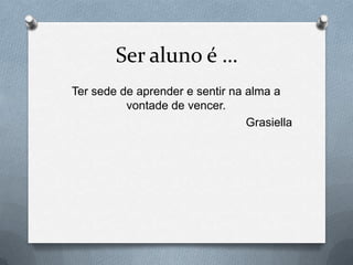 Ser aluno é …
Ter sede de aprender e sentir na alma a
          vontade de vencer.
                                 Grasiella
 