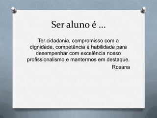 Ser aluno é ...
     Ter cidadania, compromisso com a
 dignidade, competência e habilidade para
    desempenhar com excelência nosso
profissionalismo e mantermos em destaque.
                                   Rosana
 