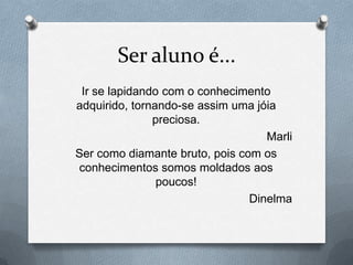 Ser aluno é...
 Ir se lapidando com o conhecimento
adquirido, tornando-se assim uma jóia
               preciosa.
                                   Marli
Ser como diamante bruto, pois com os
conhecimentos somos moldados aos
                poucos!
                                Dinelma
 