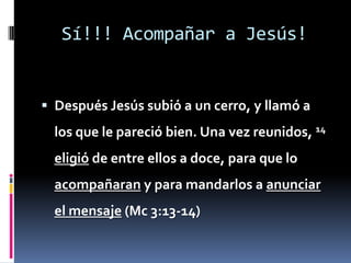 Sí!!! Acompañar a Jesús!Después Jesús subió a un cerro, y llamó a los que le pareció bien. Una vez reunidos, 14eligió de entre ellos a doce, para que lo acompañaran y para mandarlos a anunciar el mensaje (Mc 3:13-14)
