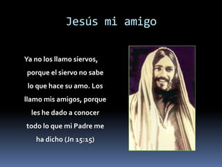 Jesús mi amigoYa no los llamo siervos, porque el siervo no sabe lo que hace su amo. Los llamo mis amigos, porque les he dado a conocer todo lo que mi Padre me ha dicho (Jn 15:15)