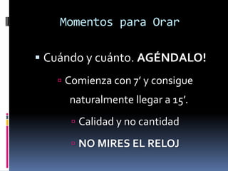 Momentos para OrarEl mejor momento es cuando mejor te sientes. La mejor parte del día. Temprano? “Muy temprano por la mañana cuando todavía estaba oscuro Jesús se levantó, dejó la casa, y fue a un sitio solitario en donde oraba.” (Marcos 1:35) 