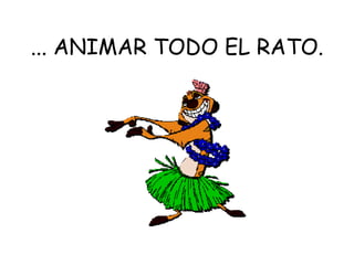... ANIMAR TODO EL RATO. 