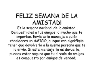 FELIZ SEMANA DE LA AMISTAD! Es la semana nacional de la amistad. Demuestrales a tus amigos lo mucho que te importan. Envía este mensaje a quién consideres un AMIGO, aunque eso signifique tener que devolverlo a la misma persona que te lo envío. Si este mensaje te es devuelto, puedes estar seguro que tu círculo de amigos es compuesto por amigos de verdad.   