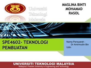 SPE4602- TEKNOLOGISPE4602- TEKNOLOGI
PEMBUATAN PEMBUATAN 
MASLINA BINTIMASLINA BINTI
MOHAMADMOHAMAD
RASOLRASOL
Nama Pensyarah :
Dr Amirmudin Bin
Udin
 
