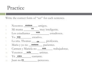 Practice
Write the correct form of “ser” for each sentence.

3.                somos
       Nosotros _________ amigos.
                        es
4.     Mi mama __________ muy inteligente.
                           son
5.     Los estudiantes ____________ estudiosos.
6.         soy
       Yo __________ creativo.
7.     La srta. Thomas _________ profesora.
                            es
8.                      somos
       Maria y yo no _________ pacientes.
9.                             son
       Carmen y Mariela no __________ trabajadoras.
10.                sois
       Vosotros __________ artistas.
11.         eres
       Tú __________ cantante.
12.    Juan no es
                __________ perezoso.
 