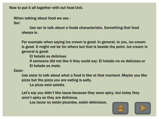 Now to put it all together with out food Unit.
When talking about food we use :
Ser:
Use ser to talk about a foods characteristic. Something that food
always is.
For example when saying ice cream is good. In general, to you, ice cream
is good. It might not be for others but that is beside the point. Ice cream in
general is good:
El helado es delicioso
If someone did not like it they could say: El helado no es delicioso or
El helado es malo.
Estar:
Use estar to talk about what a food is like at that moment. Maybe you like
pizza but the pizza you are eating is salty.
La pizza está salada.
Let’s say you didn’t like tacos because they were spicy, but today they
aren’t spicy so they are delicious.
Los tacos no están picantes, están deliciosos.
 