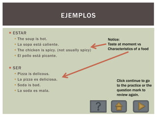 EJEMPLOS
 ESTAR
 The soup is hot.
 La sopa está caliente.
 The chicken is spicy. (not usually spicy)
 El pollo está picante.
 SER
 Pizza is delicous.
 La pizza es deliciosa.
 Soda is bad.
 La soda es mala.
Click continue to go
to the practice or the
question mark to
review again.
Notice:
Taste at moment vs
Characteristics of a food
 