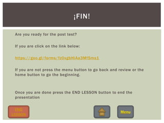 Are you ready for the post test?
If you are click on the link below:
https://goo.gl/forms/fz0xgbHiAa3Mf5ms1
If you are not press the menu button to go back and review or the
home button to go the beginning.
Once you are done press the END LESSON button to end the
presentation
¡FIN!
END
LESSON
 