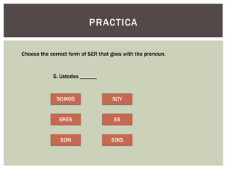 PRACTICA
Choose the correct form of SER that goes with the pronoun.
5. Ustedes ______
SOMOS
ERES
SON
SOY
ES
SOIS
 