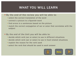  By the end of the review you will be able to:
 select the correct translation of the word
 connect a picture to a Spanish word
 find errors in a sentences based on the picture
 match the correct conjugation of ser or estar that correlates with the
subject
 By the end of the Unit you will be able to:
 decide which verb (ser or estar) to use in different situations
 decide which verb (ser or estar) to use in food related situations
 explain the reason for the verb used
 select the verb that should be used in each answer
WHAT YOU WILL LEARN
 